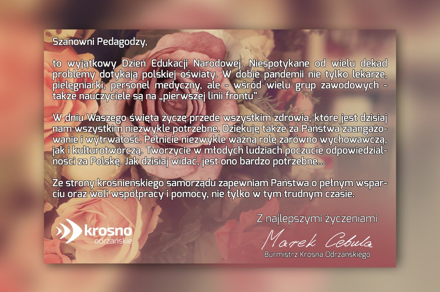 Szanowni Pedagodzy,     to wyjątkowy Dzień Edukacji Narodowej. Niespotykane od wielu dekad problemy dotykają polskiej oświaty. W dobie pandemii nie tylko lekarze, pielęgniarki, personel medyczny, ale - wśród wielu grup zawodowych - także nauczyciele są na „pierwszej linii frontu”…     W dniu Waszego święta życzę przede wszystkim zdrowia, które jest dzisiaj nam wszystkim niezwykle potrzebne. Dziękuję także za Państwa zaangażowanie i wytrwałość. Pełnicie niezwykle ważną rolę zarówno wychowawczą, jak i kulturotwórczą. Tworzycie w młodych ludziach poczucie odpowiedzialności za Polskę. Jak dzisiaj widać, jest ono bardzo potrzebne...     Ze strony krośnieńskiego samorządu zapewniam Państwa o pełnym wsparciu oraz woli współpracy i pomocy, nie tylko w tym trudnym czasie.