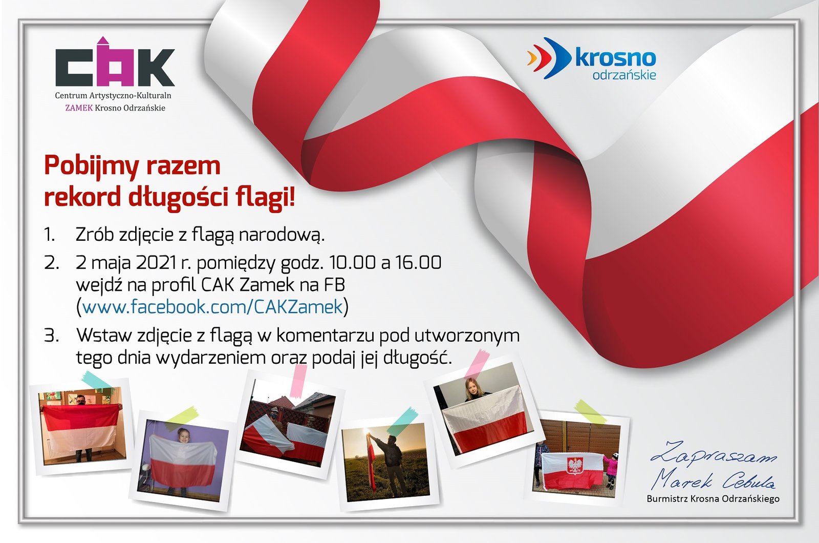 Pobijmy razem rekord długości flagi!  1.	Zrób zdjęcie z flagą narodową. 2.	2 maja 2021 r. pomiędzy godz. 10.00 a 16.00 wejdź na profil CAK Zamek na FB (www.facebook.com/CAKZamek) 3.	Wstaw zdjęcie z flagą w komentarzu pod utworzonym tego dnia wydarzeniem oraz podaj jej długość. 