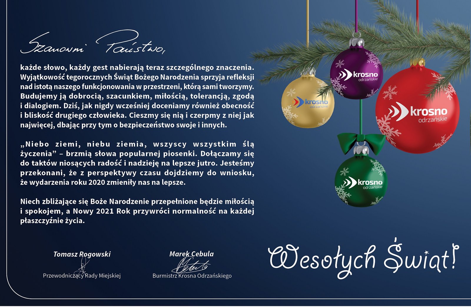 Szanowni Państwo, każde słowo, każdy gest nabierają teraz szczególnego znaczenia. Wyjątkowość tegorocznych Świąt Bożego Narodzenia sprzyja refleksji nad istotą naszego funkcjonowania w przestrzeni, którą sami tworzymy. Budujemy ją dobrocią, szacunkiem, miłością, tolerancją, zgodą i dialogiem. Dziś, jak nigdy wcześniej doceniamy również obecność i bliskość drugiego człowieka. Cieszmy się nią i czerpmy z niej jak najwięcej, dbając przy tym o bezpieczeństwo swoje i innych.   „Niebo ziemi, niebu ziemia, wszyscy wszystkim ślą życzenia” – brzmią słowa popularnej piosenki. Dołączamy się  do taktów niosących radość i nadzieję na lepsze jutro. Jesteśmy przekonani, że z perspektywy czasu dojdziemy do wniosku,  że wydarzenia roku 2020 zmieniły nas na lepsze.   Niech zbliżające się Boże Narodzenie przepełnione będzie miłością i spokojem, a Nowy 2021 Rok przywróci normalność na każdej płaszczyźnie życia.