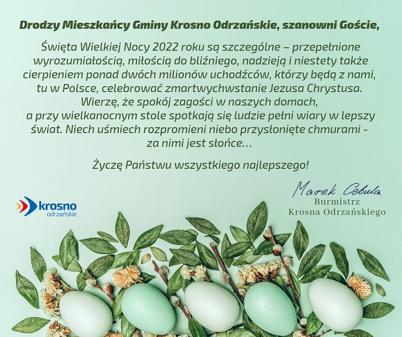 Szanowni Państwo,   Święta Wielkiej Nocy 2022 roku są szczególne – przepełnione wyrozumiałością, miłością do bliźniego, nadzieją i niestety także cierpieniem ponad dwóch milionów uchodźców, którzy będą z nami,  tu w Polsce, celebrować zmartwychwstanie Jezusa Chrystusa.  Wierzę, że spokój zagości w naszych domach,  a przy wielkanocnym stole spotkają się ludzie pełni wiary w lepszy świat. Niech uśmiech rozpromieni niebo przysłonięte chmurami -  za nimi jest słońce…   Życzę Państwu wszystkiego najlepszego!